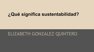 ¿Qué significa sustentabilidad? 
ELIZABETH GONZALEZ QUINTERO 
 