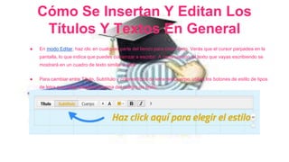 Cómo Se Insertan Y Editan Los 
Títulos Y Textos En General 
● En modo Editar, haz clic en cualquier parte del lienzo para crear texto. Verás que el cursor parpadea en la 
pantalla, lo que indica que puedes comenzar a escribir. A continuación, el texto que vayas escribiendo se 
mostrará en un cuadro de texto similar a éste. 
● Para cambiar entre Título, Subtítulo y colores/tipos de letra del Cuerpo, utiliza los botones de estilo de tipos 
de letra que están situados encima del cuadro de texto. 
 