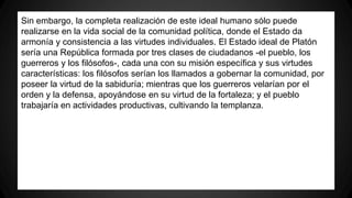 Sin embargo, la completa realización de este ideal humano sólo puede 
realizarse en la vida social de la comunidad política, donde el Estado da 
armonía y consistencia a las virtudes individuales. El Estado ideal de Platón 
sería una República formada por tres clases de ciudadanos -el pueblo, los 
guerreros y los filósofos-, cada una con su misión específica y sus virtudes 
características: los filósofos serían los llamados a gobernar la comunidad, por 
poseer la virtud de la sabiduría; mientras que los guerreros velarían por el 
orden y la defensa, apoyándose en su virtud de la fortaleza; y el pueblo 
trabajaría en actividades productivas, cultivando la templanza. 
 
