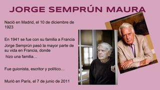 JORGE SEMPRÚN MAURA 
Nació en Madrid, el 10 de diciembre de 
1923 
En 1941 se fue con su familia a Francia 
Jorge Semprún pasó la mayor parte de 
su vida en Francia, donde 
hizo una familia… 
Fue guionista, escritor y político… 
Murió en París, el 7 de junio de 2011 
 