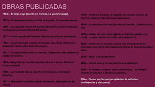 OBRAS PUBLICADAS 
1963— El largo viaje (escrito en francés, Le grand voyage). 
1967— El desvanecimiento (escrito en francés, L'évanouissement). 
1969— La segunda muerte de Ramón Mercader (escrito en francés, 
La deuxième mort de Ramón Mercader). 
1977— Autobiografía de Federico Sánchez (escrito en castellano). 
1980— Aquel domingo (escrito en francés, Quel beau dimanche!; 
traducción literal: ¡Qué bello domingo!). 
1981— La algarabía (escrito en francés, L'algaravia; esta palabra no 
existe en francés). 
1983— Biografía de Yves Montand(escrito en francés, Montand 
la vie continue) 
1986— La montaña blanca (escrito en francés, La montagne 
blanche). 
1987— Netchaiev ha vuelto (escrito en francés, Netchaïev est de 
retour). 
1993— Federico Sánchez se despide de ustedes (escrito en 
francés, Federico Sánchez vous salue bien). 
1994— La escritura o la vida (escrito en francés, L'écriture ou la 
vie). 
1998— Adiós, luz de verano (escrito en francés, Adieu, vive 
clarté...; traducción literal: Adiós, viva claridad...). 
2001—Viviré con su nombre, morirá con el mío(escrito en 
francés,Le mort qu'il faut; traducción literal: El muerto que hace 
falta). 
2003— Blick auf Deutschland. 
2003— Veinte años y un día (escrito en castellano). 
2005— El hombre europeo, junto a Dominique de Villepin 
(escrito en francés, L'Homme européen). 
200— Pensar en Europa (recopilación de artículos, 
conferencias y discursos). 
 