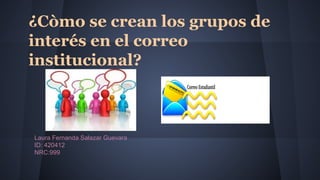 ¿Còmo se crean los grupos de 
interés en el correo 
institucional? 
Laura Fernanda Salazar Guevara 
ID: 420412 
NRC:999 
 