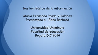 Gestión Básica de la información 
Maria Fernanda Prada Villalobos 
Presentado a : Edna Barbosa 
Universidad Uniminuto 
Facultad de educación 
Bogota D.C 2014 
 