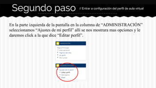 Segundo paso // Entrar a configuración del perfil de aula virtual 
En la parte izquierda de la pantalla en la columna de “ADMINISTRACIÓN” 
seleccionamos “Ajustes de mi perfil” alli se nos mostrara mas opciones y le 
daremos click a la que dice “Editar perfil”. 
 