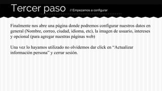 Tercer paso // Empezamos a configurar 
Finalmente nos abre una página donde podremos configurar nuestros datos en 
general (Nombre, correo, ciudad, idioma, etc), la imagen de usuario, intereses 
y opcional (para agregar nuestras páginas web) 
Una vez lo hayamos utilizado no olvidemos dar click en “Actualizar 
información persona” y cerrar sesión. 
