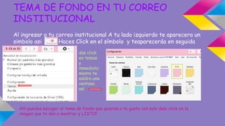 TEMA DE FONDO EN TU CORREO 
INSTITUCIONAL 
Al ingresar a tu correo institucional A tu lado izquierdo te aparecera un 
simbolo asi Haces Click en el símbolo y teapareceráa en seguida 
das click 
en temas 
y 
inmediata 
mente te 
saldra una 
ventana 
asi 
Alli puedes escoger el tema de fondo que quieras a tu gusto con solo dale click en la 
imagen que te dan a mostrar y LISTO! 
 