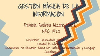 GESTIÓN BÁSICA DE LA 
INFORMACIÓN 
Daniela Andrea Alzate Paez 
NRC. 1522 
Corporación Universitaria Minuto de Dios 
Facultad de Educación 
Licenciatura en Educacion Basica con Enfasis en Humanidades y Lenguaje 
Castellano 
 