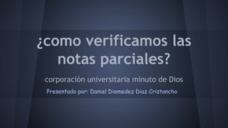 ¿como verificamos las 
notas parciales? 
corporación universitaria minuto de Dios 
Presentado por: Daniel Diomedez Diaz Cristancho 
 