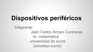 Dispositivos periféricos 
Integrante: 
Jaen Carlos Arroyo Contreras 
lic :matemática 
universidad de sucre 
(sincelejo-sucre) 
 