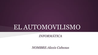 EL AUTOMOVILISMO
INFORMÁTICA
NOMBRE:Alexis Cabezas
 