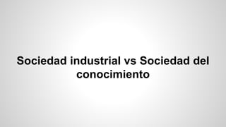 Sociedad industrial vs Sociedad del
conocimiento
 