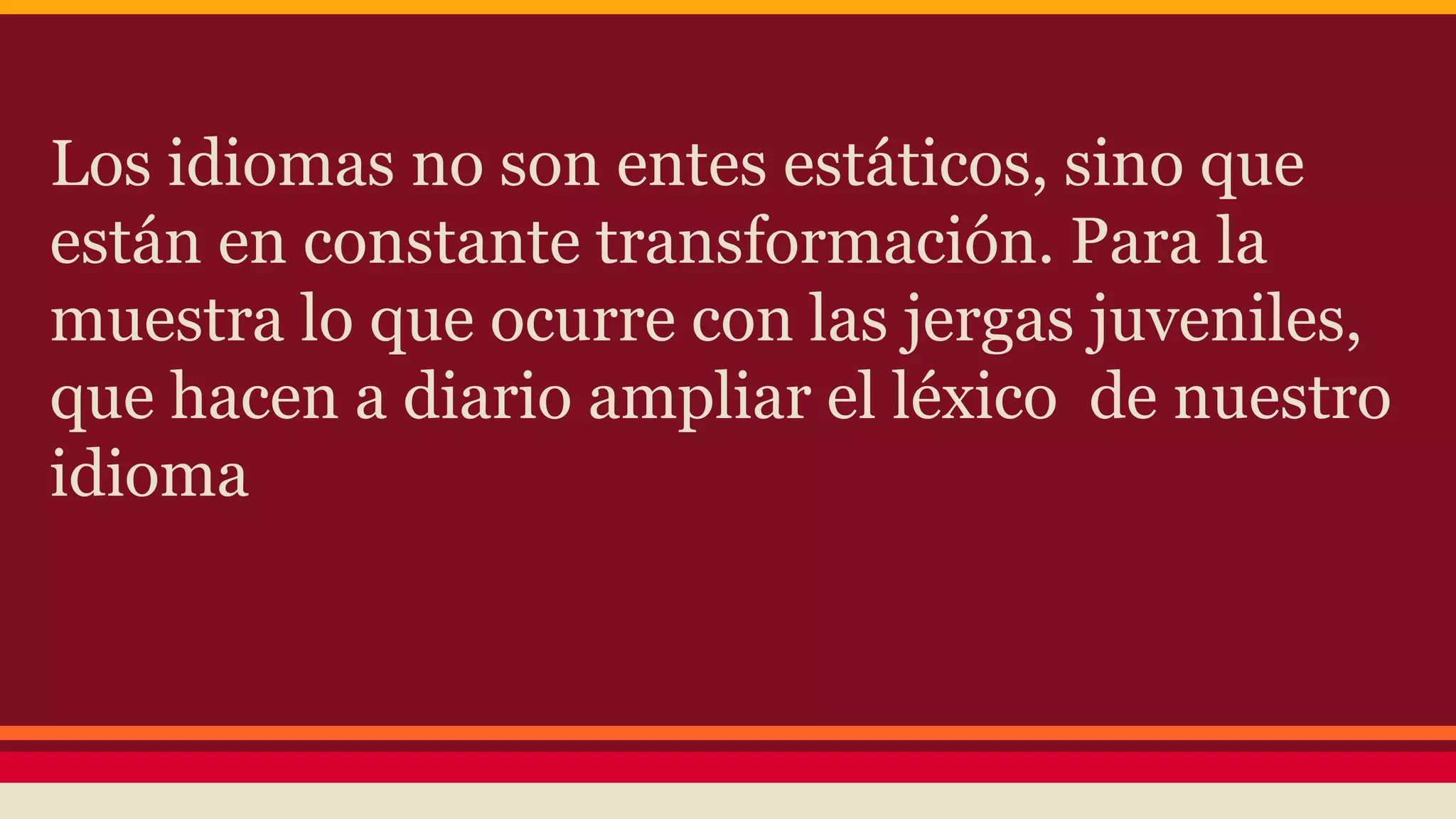 Los idiomas no son entes estáticos, sino que
están en constante transformación. Para la
muestra lo que ocurre con las jergas juveniles,
que hacen a diario ampliar el léxico de nuestro
idioma