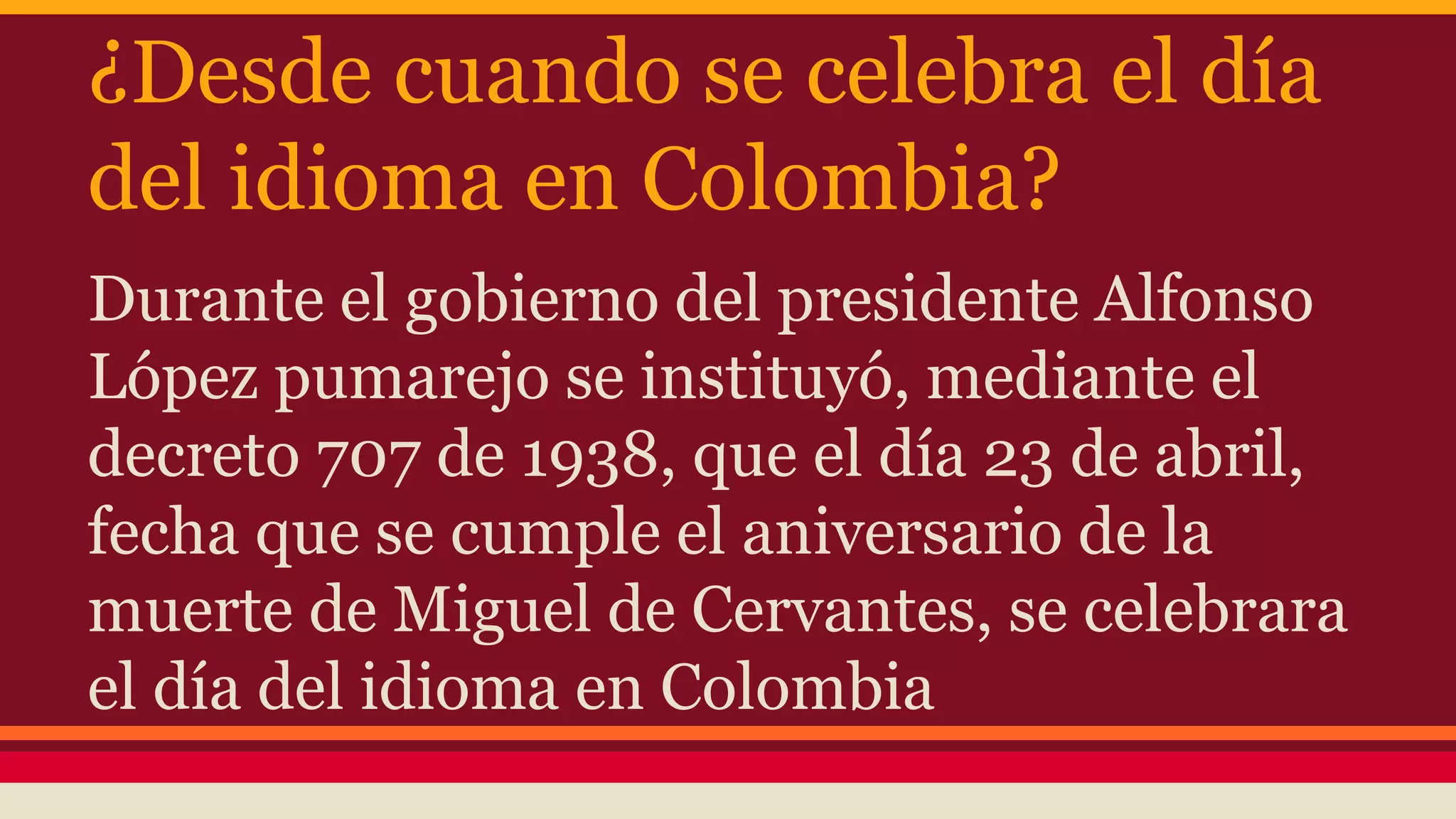 ¿Desde cuando se celebra el día
del idioma en Colombia?
Durante el gobierno del presidente Alfonso
López pumarejo se instituyó, mediante el
decreto 707 de 1938, que el día 23 de abril,
fecha que se cumple el aniversario de la
muerte de Miguel de Cervantes, se celebrara
el día del idioma en Colombia