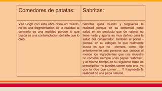 Comedores de patatas: Sabritas:
Van Gogh con esta obra dona un mundo,
no es una fragmentación de la realidad al
contrario es una realidad porque lo que
busca es una contemplación del arte que lo
creó.
Sabritas quita mundo y tergiversa la
realidad porque en su comercial pone
salud en un producto que de natural no
tiene nada y aparte es muy dañino para la
salud del consumidor, también al poner -
piensa- en su eslogan, lo que realmente
busca es que no pienses, como dije
anteriormente una persona que conoce al
menos los ingredientes que nos muestra
no comería siempre unas papas “sabritas”,
y al mismo tiempo en su siguiente frase es
prescriptiva -no puedes comer solo una- ya
que te dice que comer … Y fragmenta la
realidad de una papa natural.
 