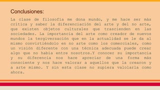 Conclusiones:
La clase de filosofía me dona mundo, y me hace ser más
crítica y saber la diferenciación del arte y del no arte,
que existen objetos culturales que trascienden en las
sociedades. La importancia del arte como creador de nuevos
mundos la tergiversación que en la actualidad se le da al
mismo convirtiéndolo en no arte como los comerciales, como
un visión diferente con una técnica adecuada puede crear
algo que no había entre nosotros.Y conocer su importancia
y su diferencia nos hace apreciar de una forma más
consciente y nos hace valorar a aquellos que la crearon y
a arte mismo. Y sin esta clase no supiera valolarla como
ahora.
 