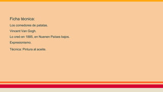 Ficha técnica:
Los comedores de patatas.
Vincent Van Gogh.
Lo creó en 1885, en Nuenen Países bajos.
Expresionismo.
Técnica: Pintura al aceite.
 