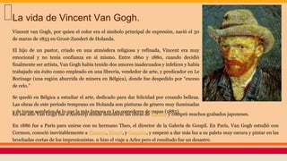 Vincent van Gogh, por quien el color era el símbolo principal de expresión, nació el 30
de marzo de 1853 en Groot-Zundert de Holanda.
El hijo de un pastor, criado en una atmósfera religiosa y refinada, Vincent era muy
emocional y no tenía confianza en sí mismo. Entre 1860 y 1880, cuando decidió
finalmente ser artista, Van Gogh había tenido dos amores inadecuados y infelices y había
trabajado sin éxito como empleado en una librería, vendedor de arte, y predicador en Le
Borinage (una región aburrida de minera en Bélgica), donde fue despedido por “exceso
de celo.”
Se quedó en Bélgica a estudiar el arte, dedicado para dar felicidad por creando belleza.
Las obras de este período temprano en Holanda son pinturas de género muy iluminadas
y de tonos sombríos de lo que la más famosa es Los comedores de papas (1885).
La vida de Vincent Van Gogh.
En ese año Van Gogh fue a Antwerp donde descubrió las obras de Rubens y compró muchos grabados japoneses.
En 1886 fue a París para unirse con su hermano Theo, el director de la Galería de Goupil. En París, Van Gogh estudió con
Cormon, conoció inevitablemente a Pissarro, Monet, y Gauguin, y empezó a dar más luz a su paleta muy oscura y pintar en las
brochadas cortas de los impresionistas. n hizo el viaje a Arles pero el resultado fue un desastre.
 