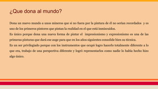 ¿Que dona al mundo?
Dona un nuevo mundo a unos mineros que si no fuera por la pintura de él no serían recordados y es
uno de los primeros pintores que pintan la realidad en el que está inmiscuidos.
Es único porque dona una nueva forma de pintar el impresionismo y expresionismo es una de las
primeras pinturas que dará ese auge para que en los años siguientes consolide bien su técnica.
Es un ser privilegiado porque con los instrumentos que ocupó logro hacerlo totalmente diferente a lo
que era, trabajo de una perspectiva diferente y logró representarlos como nadie lo había hecho hizo
algo único.
 