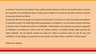 La pintura “Comedores de patatas” tiene sentido porque plasma la vida de una familia minera a la hora
de compartir la pa comida que tiene, lo único que su sueldo de 12 horas les permite consumir, muestra
el momento donde son felices.
Escogí esta obra de arte porque se me hace muy hermoso el contexto en el que fué creada esta pintura,
el momento en que Van Gogh deja todo para perseguir sus objetivos y en ese mismo trayecto descubre
la pintura como el medio que lo lleva a la felicidad. Decide pintar a los mineros con quienes compartió
su felicidad y sus dolores se volvió un de los “hocicos negros” y al mismo tiempo sabía que dios los
había olvidado. Así sin saberlo cuando los pinta los vuelve su primera obra de arte (lo que más
anhelaba) y los privilegia con ponerlos en otro mundo. Así rinde tributo a aquellos “hocicos negro”
Referencia: Patatas.
 