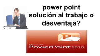 power point
solución al trabajo o
desventaja?
ho
 