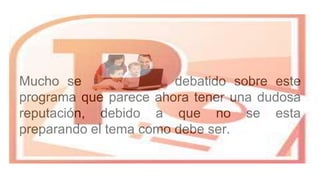 Mucho se ha escrito y debatido sobre este
programa que parece ahora tener una dudosa
reputación, debido a que no se esta
preparando el tema como debe ser.
 