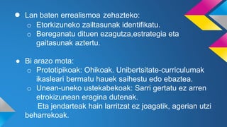 ● Lan baten errealismoa zehazteko:
o Etorkizuneko zailtasunak identifikatu.
o Bereganatu dituen ezagutza,estrategia eta
gaitasunak aztertu.
● Bi arazo mota:
o Prototipikoak: Ohikoak. Unibertsitate-curriculumak
ikasleari bermatu hauek saihestu edo ebaztea.
o Unean-uneko ustekabekoak: Sarri gertatu ez arren
etrokizunean eragina dutenak.
Eta jendarteak hain larritzat ez joagatik, agerian utzi
beharrekoak.
 