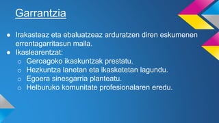 Garrantzia
● Irakasteaz eta ebaluatzeaz arduratzen diren eskumenen
errentagarritasun maila.
● Ikaslearentzat:
o Geroagoko ikaskuntzak prestatu.
o Hezkuntza lanetan eta ikasketetan lagundu.
o Egoera sinesgarria planteatu.
o Helburuko komunitate profesionalaren eredu.
 