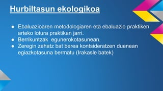 Hurbiltasun ekologikoa
● Ebaluazioaren metodologiaren eta ebaluazio praktiken
arteko lotura praktikan jarri.
● Berrikuntzak egunerokotasunean.
● Zeregin zehatz bat berea kontsideratzen duenean
egiazkotasuna bermatu (Irakasle batek)
 
