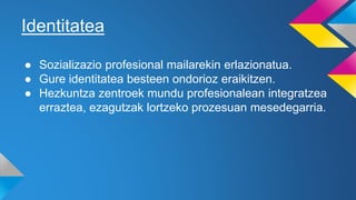 Identitatea
● Sozializazio profesional mailarekin erlazionatua.
● Gure identitatea besteen ondorioz eraikitzen.
● Hezkuntza zentroek mundu profesionalean integratzea
erraztea, ezagutzak lortzeko prozesuan mesedegarria.
 