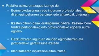 ● Praktika askoz errazagoa izango da:
○ Egunerokotasunean edo ingurune profesionalean sortzen
diren eginbeharren berdinak edo antzekoak direnean.
○ Ikasten dituen gaiak erabilgarriak badira ikasleak bere
bizitza pertsonaleko edo profesionaleko egoerei aurre
egiteko.
○ Hezkuntzaren inguruan dauden eginbeharren eta
jarduerekiko gertutasuna izatean.
○ Identitatearen inplikazioa altua izatea.
 