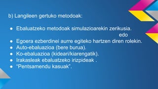 b) Langileen gertuko metodoak:
● Ebaluatzeko metodoak simulazioarekin zerikusia.
edo
● Egoera ezberdinei aurre egiteko hartzen diren rolekin.
● Auto-ebaluazioa (bere burua).
● Ko-ebaluazioa (kideari/kiarengatik).
● Irakasleak ebaluatzeko irizpideak .
● “Pentsamendu kasuak”.
 