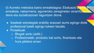 d) Aurreko metodoa baino errealistagoa; Ebaluazio praktika
errealista, nabarmena, eguneroko zereginetan oinarritzen
dena eta sozializazioari laguntzen diona:
● Ikasleek estrategiak erabiliz arazoari aurre egingo diote
profesional batek egingo lukeen bezala.
● Proiektuak
o Blogak sortu (adib.)
o Profesionalak: produktu bat sortu, finantzatu eta
hura jakitera eman
 