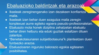 ● Ikasleak zereginenganako izan dezakeen konfiantza
maila.
● Ikasleak izan behar duen ezagutza maila zeregin
konplexuei aurre egiteko egoera pseudo-profesionaletan.
● Ebaluazio mota honek diziplina zehatzetan ebaluatu
behar diren helburu eta eduki guztiak estaltzen dituen
zalantza.
● “Benetakotasunaren subjetibotasuna”k planteatzen duen
funtsezko arazoa.
● Ebaluazioaren inguruko balorazio egokia egitearen
posibilitatea.
Ebaluazioko baldintzak eta arazoak
 