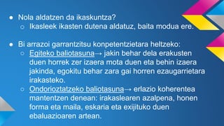 ● Nola aldatzen da ikaskuntza?
o Ikasleek ikasten dutena aldatuz, baita modua ere.
● Bi arrazoi garrantzitsu konpetentzietara heltzeko:
○ Egiteko baliotasuna→ jakin behar dela erakusten
duen horrek zer izaera mota duen eta behin izaera
jakinda, egokitu behar zara gai horren ezaugarrietara
irakasteko.
○ Ondorioztatzeko baliotasuna→ erlazio koherentea
mantentzen denean: irakaslearen azalpena, honen
forma eta maila, eskaria eta exijituko duen
ebaluazioaren artean.
 