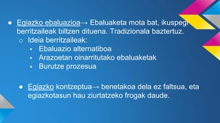 ● Egiazko ebaluazioa→ Ebaluaketa mota bat, ikuspegi
berritzaileak biltzen dituena. Tradizionala baztertuz.
o Ideia berritzaileak:
 Ebaluazio alternatiboa
 Arazoetan oinarritutako ebaluaketak
 Burutze prozesua
● Egiazko kontzeptua→ benetakoa dela ez faltsua, eta
egiazkotasun hau ziurtatzeko frogak daude.
 