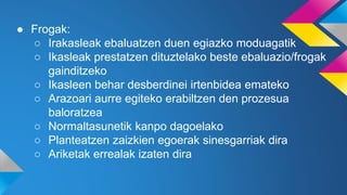 ● Frogak:
○ Irakasleak ebaluatzen duen egiazko moduagatik
○ Ikasleak prestatzen dituztelako beste ebaluazio/frogak
gainditzeko
○ Ikasleen behar desberdinei irtenbidea emateko
○ Arazoari aurre egiteko erabiltzen den prozesua
baloratzea
○ Normaltasunetik kanpo dagoelako
○ Planteatzen zaizkien egoerak sinesgarriak dira
○ Ariketak errealak izaten dira
 