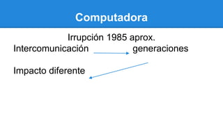 Computadora
Irrupción 1985 aprox.
Intercomunicación generaciones
Impacto diferente
 