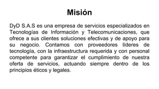 Misión
DyD S.A.S es una empresa de servicios especializados en
Tecnologías de Información y Telecomunicaciones, que
ofrece a sus clientes soluciones efectivas y de apoyo para
su negocio. Contamos con proveedores líderes de
tecnología, con la infraestructura requerida y con personal
competente para garantizar el cumplimiento de nuestra
oferta de servicios, actuando siempre dentro de los
principios éticos y legales.
 