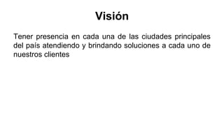 Visión
Tener presencia en cada una de las ciudades principales
del país atendiendo y brindando soluciones a cada uno de
nuestros clientes
 