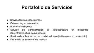Portafolio de Servicios
● Servicio técnico especializado
● Outsourcing en informática
● Business intelligence
● Servicio de administración de infraestructura en modalidad
iaas(infraestructura como servicio)
● Servicio de aplicación erp en modalidad saas(software como un servicio)
● Desarrollo de software a la medida
 