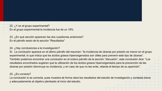 22. ¿Y en el grupo experimental?
En el grupo experimental la incidencia fue de un 19%
23. ¿En qué sección aparecen las dos cuestiones anteriores?
En el párrafo sexto de la sección “Resultados”
24. ¿Hay conclusiones a la investigación?
Sí. La conclusión aparece en el último párrafo del resumen: “la incidencia de úlceras por presión es menor en el grupo
experimental, lo que indica que los ácidos grasos hiperoxigenados son útiles para prevenir este tipo de úlceras”.
También podemos encontrar una conclusión en el octavo párrafo de la sección “discusión”, esta conclusión dice: “Los
resultados encontrados sugieren que la utilización de los ácidos grasos hiperoxigenados para la prevención de las
úlceras por presión disminuye su incidencia, y en caso de que no las evite, retarda el tiempo de su aparición”.
25. ¿Es correcto?
La conclusión si es correcta, pues muestra de forma clara los resultados del estudio de investigación y contesta breve
y adecuadamente al objetivo planteado al inicio del estudio.
 