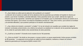 10. ¿Qué método se utilizó para la selección de la población y/o muestra?
La elección de la muestra se realizó de forma aleatoria entre los pacientes que entraban al hospital sin úlceras por
presión y que tenían movilidad y actividad alteradas. Estos pacientes tenían que cumplir además las reglas de
inclusión que son las siguientes: “pacientes que ingresan en el hospital y que no presentasen úlceras por presión en el
momento del ingreso, que tuvieran una estancia hospitalaria prevista de 7 días como mínimo, que tuvieran la movilidad
y la actividad alteradas y que quisieran participar en el estudio voluntariamente”
11. ¿Hay criterios de inclusión y exclusión? ¿Cuáles? Si, los de inclusión son aquellos que cumplian las reglas de
inclusión nombradas anteriormente y los criterios de exclusión se estableció la no elección de los pacientes ingresados
en la unidad de quemados debido a las características de estos pacientes.
12. ¿Cuál fue su tamaño? El tamaño de la muestra fue de 192 pacientes.
13. ¿Cómo se dividió? Se dividió en dos grupos: un grupo control y un grupo experimental. Ambos grupos constaba
de 96 pacientes. “ La asignación de los grupos se realizó de forma aleatoria, mediante un listado de números
aleatorios generados por el programa Epilnfo versión 6.04.”
 