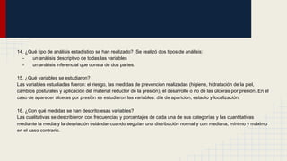 14. ¿Qué tipo de análisis estadístico se han realizado? Se realizó dos tipos de análisis:
- un análisis descriptivo de todas las variables
- un análisis inferencial que consta de dos partes.
15. ¿Qué variables se estudiaron?
Las variables estudiadas fueron: el riesgo, las medidas de prevención realizadas (higiene, hidratación de la piel,
cambios posturales y aplicación del material reductor de la presión), el desarrollo o no de las úlceras por presión. En el
caso de aparecer úlceras por presión se estudiaron las variables: día de aparición, estadio y localización.
16. ¿Con qué medidas se han descrito esas variables?
Las cualitativas se describieron con frecuencias y porcentajes de cada una de sus categorías y las cuantitativas
mediante la media y la desviación estándar cuando seguían una distribución normal y con mediana, mínimo y máximo
en el caso contrario.
 