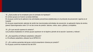 18. ¿Qué prueba se ha empleado para el contraste de hipótesis?
En ambos grupos se hicieron pruebas distintas:
En el grupo control se le aplicaron las actividades preventivas establecidas en el protocolo de prevención vigente en el
hospital.
En el grupo experimental, además de recibir las mencionadas actividades de prevención ,la aplicación tópica de ácidos
grasos hiperoxigenados cada 12 h en las zonas de presión: talones, codos, sacro, glúteos y omóplatos.
19. ¿En qué sección aparece lo anterior?
Las pruebas empleadas en ambos grupos aparecen en el séptimo párrafo de la sección “paciente y método”.
20. ¿Se especifica el Software estadístico utilizado?
si. El software estadístico utilizado fue el SPSS 9.0.
21. ¿En cuántos pacientes del grupo control presentaron úlceras por presión?
En el grupo control la incidencia fue del 35%
 