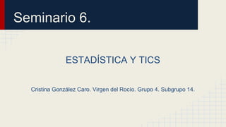 Seminario 6.
ESTADÍSTICA Y TICS
Cristina González Caro. Virgen del Rocío. Grupo 4. Subgrupo 14.
 