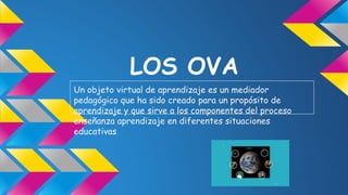 LOS OVA
Un objeto virtual de aprendizaje es un mediador
pedagógico que ha sido creado para un propósito de
aprendizaje y que sirve a los componentes del proceso
enseñanza aprendizaje en diferentes situaciones
educativas.
 