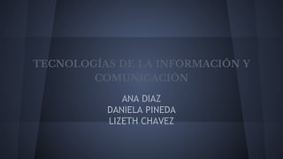 TECNOLOGÍAS DE LA INFORMACIÓN Y
COMUNICACIÓN
ANA DIAZ
DANIELA PINEDA
LIZETH CHAVEZ
 