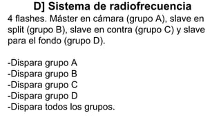 D] Sistema de radiofrecuencia
4 flashes. Máster en cámara (grupo A), slave en
split (grupo B), slave en contra (grupo C) y slave
para el fondo (grupo D).
-Dispara grupo A
-Dispara grupo B
-Dispara grupo C
-Dispara grupo D
-Dispara todos los grupos.
 