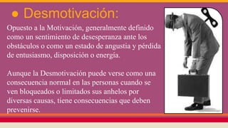 ● Desmotivación:
Opuesto a la Motivación, generalmente definido
como un sentimiento de desesperanza ante los
obstáculos o como un estado de angustia y pérdida
de entusiasmo, disposición o energía.
Aunque la Desmotivación puede verse como una
consecuencia normal en las personas cuando se
ven bloqueados o limitados sus anhelos por
diversas causas, tiene consecuencias que deben
prevenirse.
 