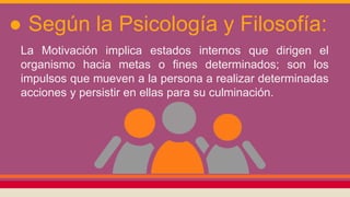 ● Según la Psicología y Filosofía:
La Motivación implica estados internos que dirigen el
organismo hacia metas o fines determinados; son los
impulsos que mueven a la persona a realizar determinadas
acciones y persistir en ellas para su culminación.
 